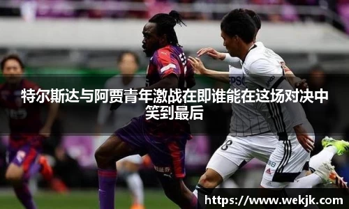 特尔斯达与阿贾青年激战在即谁能在这场对决中笑到最后